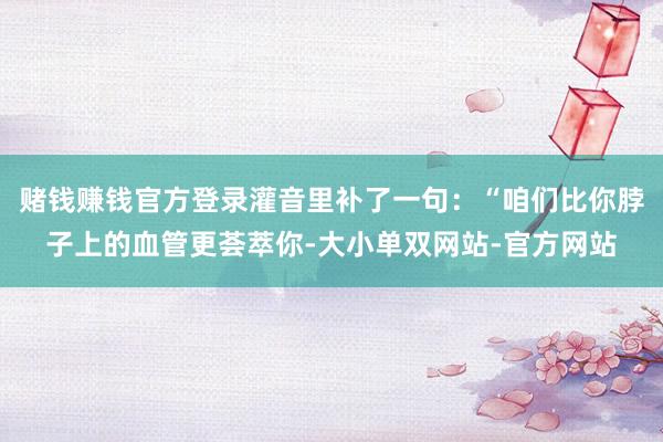 赌钱赚钱官方登录灌音里补了一句：“咱们比你脖子上的血管更荟萃你-大小单双网站-官方网站