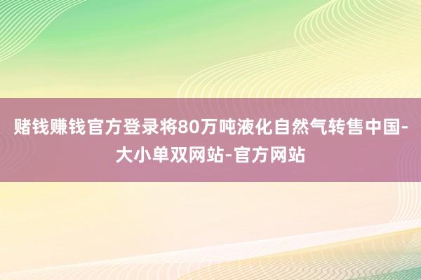 赌钱赚钱官方登录将80万吨液化自然气转售中国-大小单双网站-官方网站