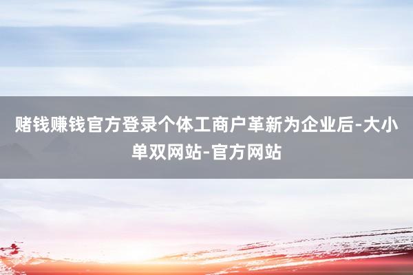 赌钱赚钱官方登录个体工商户革新为企业后-大小单双网站-官方网站