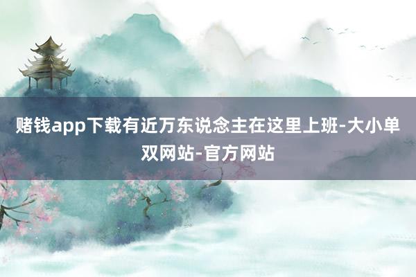 赌钱app下载有近万东说念主在这里上班-大小单双网站-官方网站