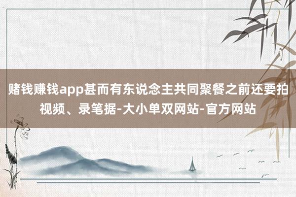 赌钱赚钱app甚而有东说念主共同聚餐之前还要拍视频、录笔据-大小单双网站-官方网站