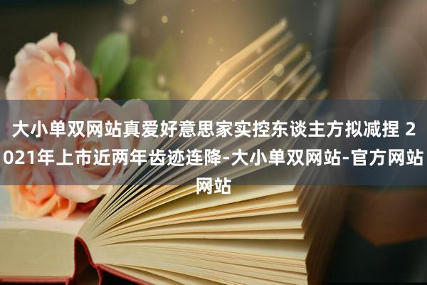 大小单双网站真爱好意思家实控东谈主方拟减捏 2021年上市近两年齿迹连降-大小单双网站-官方网站