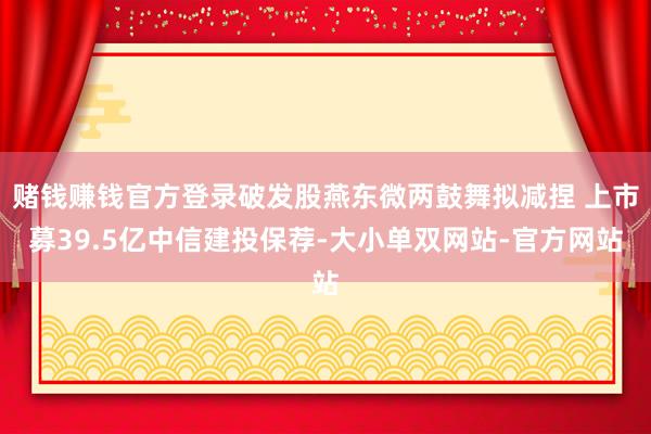 赌钱赚钱官方登录破发股燕东微两鼓舞拟减捏 上市募39.5亿中信建投保荐-大小单双网站-官方网站