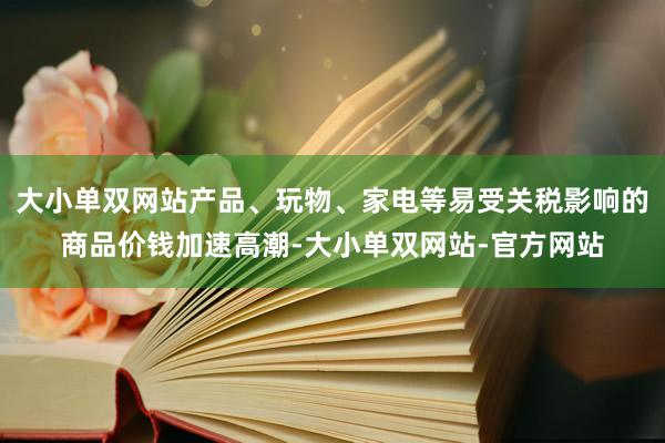 大小单双网站产品、玩物、家电等易受关税影响的商品价钱加速高潮-大小单双网站-官方网站