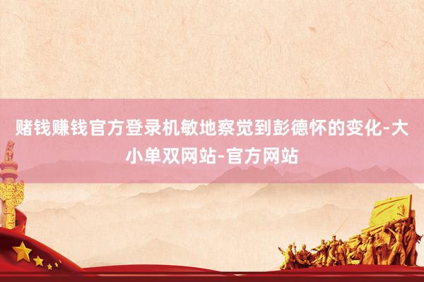 赌钱赚钱官方登录机敏地察觉到彭德怀的变化-大小单双网站-官方网站