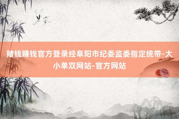 赌钱赚钱官方登录经阜阳市纪委监委指定统带-大小单双网站-官方网站