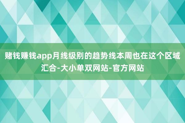 赌钱赚钱app月线级别的趋势线本周也在这个区域汇合-大小单双网站-官方网站