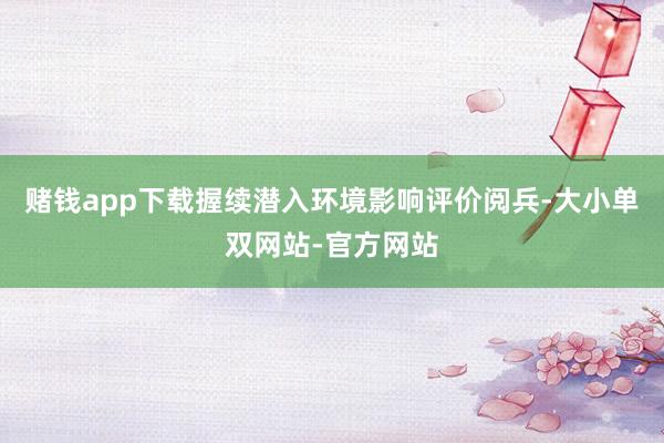 赌钱app下载握续潜入环境影响评价阅兵-大小单双网站-官方网站