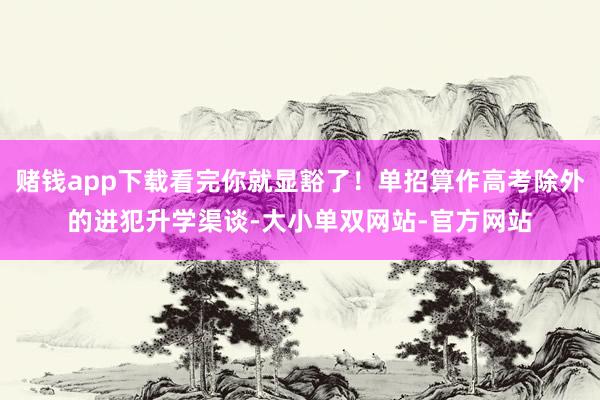 赌钱app下载看完你就显豁了！单招算作高考除外的进犯升学渠谈-大小单双网站-官方网站