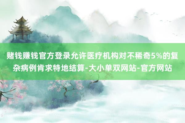 赌钱赚钱官方登录允许医疗机构对不稀奇5%的复杂病例肯求特地结算-大小单双网站-官方网站