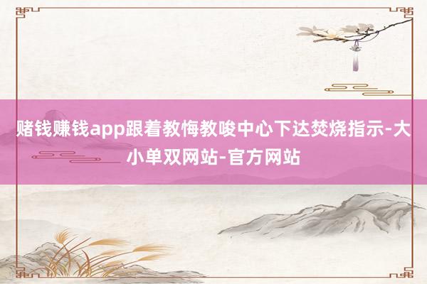 赌钱赚钱app跟着教悔教唆中心下达焚烧指示-大小单双网站-官方网站