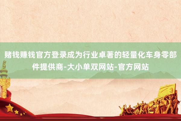 赌钱赚钱官方登录成为行业卓著的轻量化车身零部件提供商-大小单双网站-官方网站