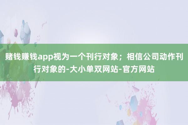 赌钱赚钱app视为一个刊行对象；相信公司动作刊行对象的-大小单双网站-官方网站