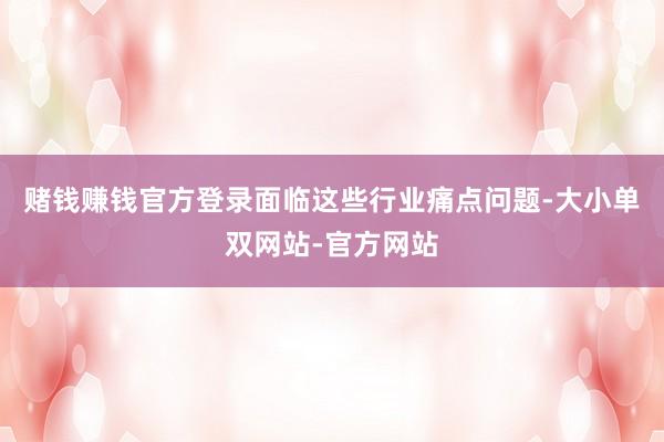 赌钱赚钱官方登录　　面临这些行业痛点问题-大小单双网站-官方网站