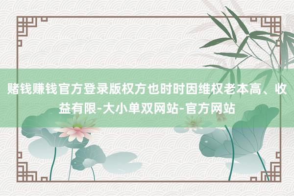赌钱赚钱官方登录版权方也时时因维权老本高、收益有限-大小单双网站-官方网站