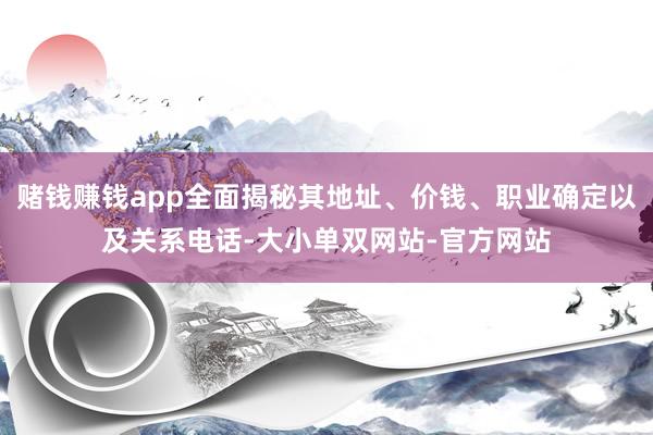 赌钱赚钱app全面揭秘其地址、价钱、职业确定以及关系电话-大小单双网站-官方网站