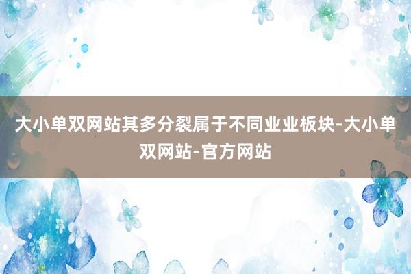 大小单双网站其多分裂属于不同业业板块-大小单双网站-官方网站