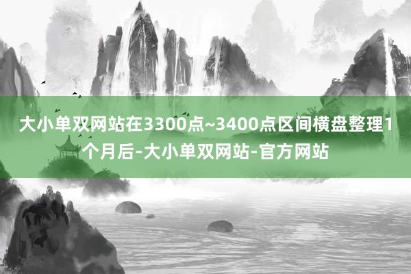 大小单双网站在3300点~3400点区间横盘整理1个月后-大小单双网站-官方网站