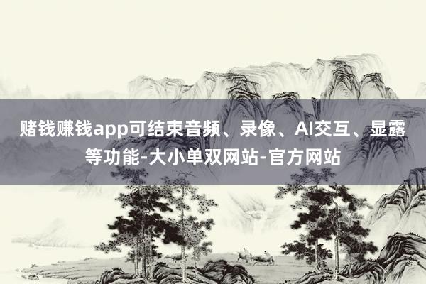 赌钱赚钱app可结束音频、录像、AI交互、显露等功能-大小单双网站-官方网站