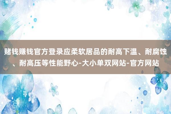 赌钱赚钱官方登录应柔软居品的耐高下温、耐腐蚀、耐高压等性能野心-大小单双网站-官方网站
