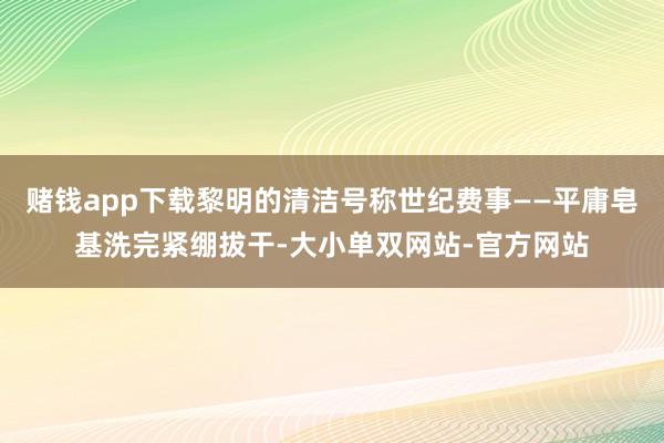 赌钱app下载黎明的清洁号称世纪费事——平庸皂基洗完紧绷拔干-大小单双网站-官方网站