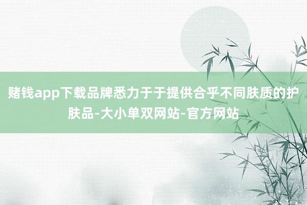 赌钱app下载品牌悉力于于提供合乎不同肤质的护肤品-大小单双网站-官方网站