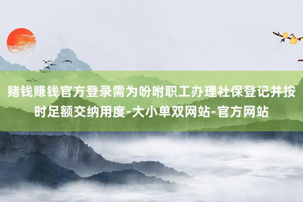 赌钱赚钱官方登录需为吩咐职工办理社保登记并按时足额交纳用度-大小单双网站-官方网站