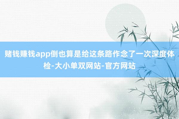 赌钱赚钱app倒也算是给这条路作念了一次深度体检-大小单双网站-官方网站