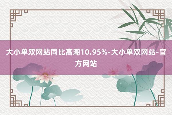 大小单双网站同比高潮10.95%-大小单双网站-官方网站