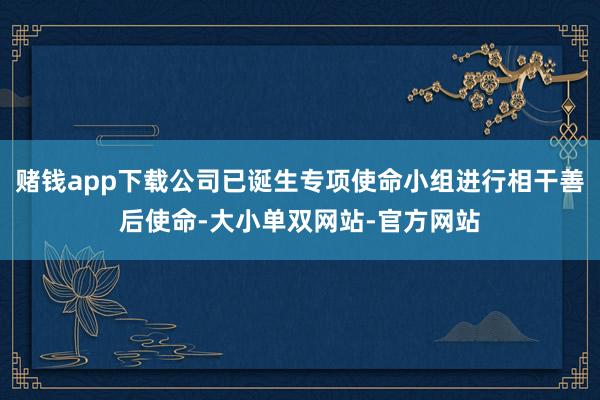 赌钱app下载公司已诞生专项使命小组进行相干善后使命-大小单双网站-官方网站