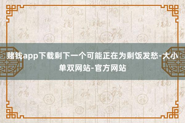 赌钱app下载剩下一个可能正在为剩饭发愁-大小单双网站-官方网站