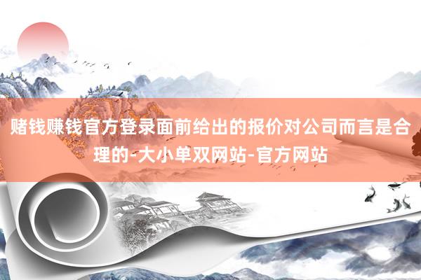赌钱赚钱官方登录面前给出的报价对公司而言是合理的-大小单双网站-官方网站
