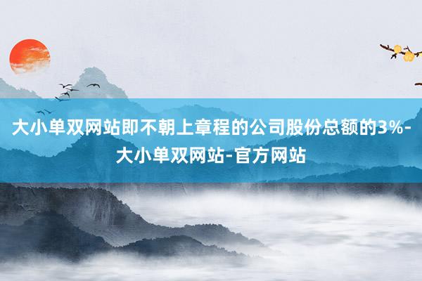 大小单双网站即不朝上章程的公司股份总额的3%-大小单双网站-官方网站