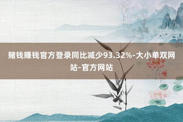 赌钱赚钱官方登录同比减少93.32%-大小单双网站-官方网站