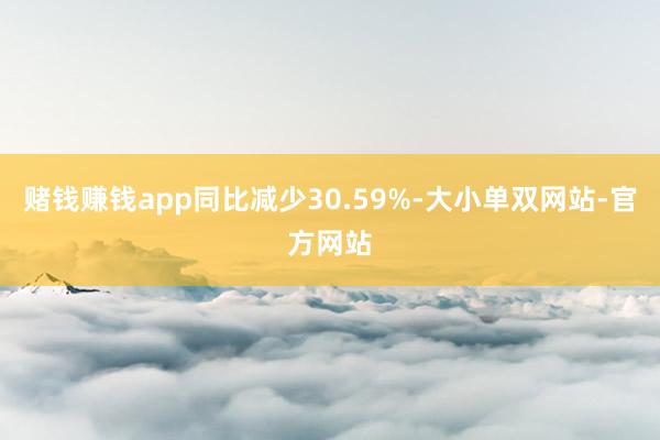 赌钱赚钱app同比减少30.59%-大小单双网站-官方网站