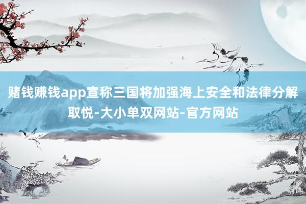 赌钱赚钱app宣称三国将加强海上安全和法律分解取悦-大小单双网站-官方网站