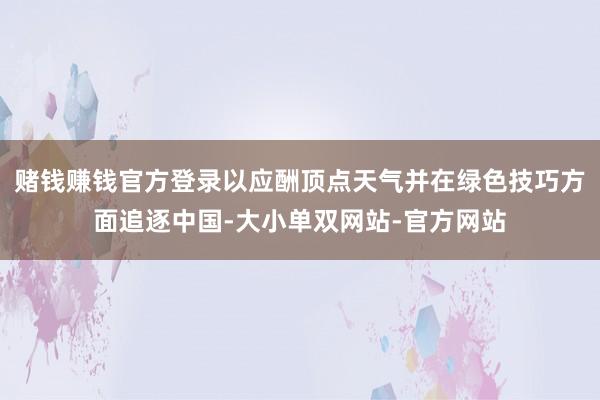 赌钱赚钱官方登录以应酬顶点天气并在绿色技巧方面追逐中国-大小单双网站-官方网站
