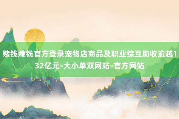 赌钱赚钱官方登录宠物店商品及职业综互助收逾越132亿元-大小单双网站-官方网站