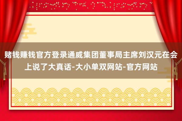 赌钱赚钱官方登录通威集团董事局主席刘汉元在会上说了大真话-大小单双网站-官方网站